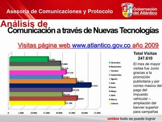 Asesoría de Comunicaciones y ProtocoloAnálisis de Comunicación a través de Nuevas TecnologíasVisitas página web www.atlantico.gov.co año 2009Total Visitas247.610El mes de mayor visitas fue Junio gracias a la promoción publicitaria y por correo masivo del pago del impuesto vehicular – ampliación del banner superior para campañas