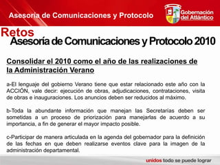 Asesoría de Comunicaciones y ProtocoloRetosAsesoría de Comunicaciones y Protocolo 2010Consolidar el 2010 como el año de las realizaciones de la Administración Verano a-El lenguaje del gobierno Verano tiene que estar relacionado este año con la ACCIÓN, vale decir: ejecución de obras, adjudicaciones, contrataciones, visita de obras e inauguraciones. Los anuncios deben ser reducidos al máximo.b-Toda la abundante información que manejan las Secretarías deben ser sometidas a un proceso de priorización para manejarlas de acuerdo a su importancia, a fin de generar el mayor impacto posible.c-Participar de manera articulada en la agenda del gobernador para la definición de las fechas en que deben realizarse eventos clave para la imagen de la administración departamental.