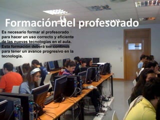 Formación del profesorado
Es necesario formar al profesorado
para hacer un uso correcto y eficiente
de las nuevas tecnologías en el aula.
Esta formación deberá ser continua
para tener un avance progresivo en la
tecnología.
 