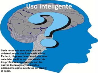 Uso inteligente




Sería necesario en el aula usar los
ordenadores de una forma más eficaz.
Es decir, disponer de ordenadores en el
aula debe implicar un compromiso de
los profesores para trabajar con las
nuevas tecnologías y no usarlos
únicamente como sustitutos del lápiz y
el papel.
 