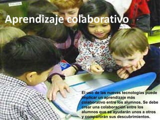 Aprendizaje colaborativo




              El uso de las nuevas tecnologías puede
              implicar un aprendizaje más
              colaborativo entre los alumnos. Se debe
              crear una colaboración entre los
              alumnos que se ayudarán unos a otros
              y compartirán sus descubrimientos.
 