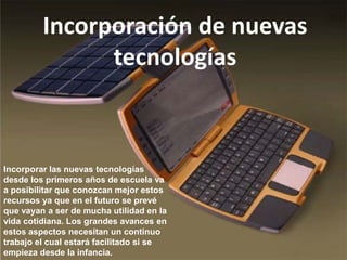 Incorporación de nuevas
               tecnologías



Incorporar las nuevas tecnologías
desde los primeros años de escuela va
a posibilitar que conozcan mejor estos
recursos ya que en el futuro se prevé
que vayan a ser de mucha utilidad en la
vida cotidiana. Los grandes avances en
estos aspectos necesitan un continuo
trabajo el cual estará facilitado si se
empieza desde la infancia.
 