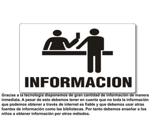 Mucha información a tu
                alcance




Gracias a la tecnología disponemos de gran cantidad de información de manera
inmediata. A pesar de esto debemos tener en cuenta que no toda la información
que podemos obtener a través de internet es fiable y que debemos usar otras
fuentes de información como las bibliotecas. Por tanto debemos enseñar a los
niños a obtener información por otros métodos.
 