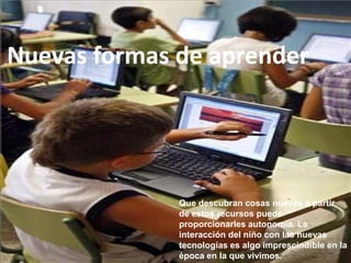 Nuevas formas de aprender




              Que descubran cosas nuevas a partir
              de estos recursos puede
              proporcionarles autonomía. La
              interacción del niño con las nuevas
              tecnologías es algo imprescindible en la
              época en la que vivimos.
 