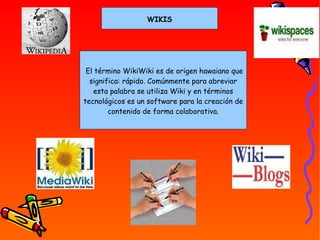 WIKIS   El término WikiWiki es de origen hawaiano que significa: rápido. Comúnmente para abreviar esta palabra se utiliza Wiki y en términos tecnológicos es un software para la creación de contenido de forma colaborativa. 