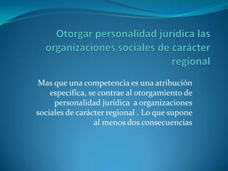 Otorgar personalidad jurídica las organizaciones sociales de carácter regional  Mas que una competencia es una atribución especifica, se contrae al otorgamiento de personalidad jurídica  a organizaciones sociales de carácter regional . Lo que supone al menos dos consecuencias 