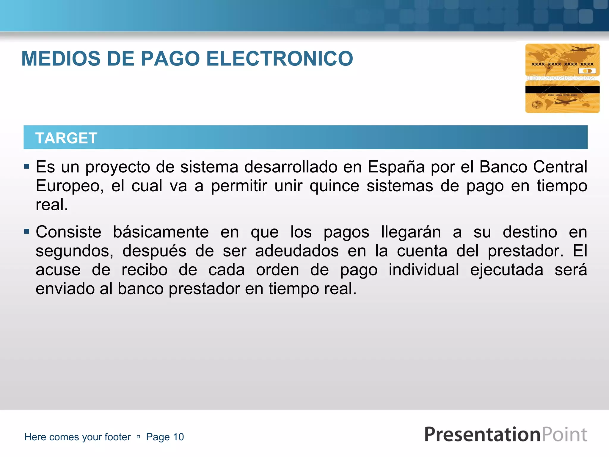 MEDIOS DE PAGO ELECTRONICO Es un proyecto de sistema desarrollado en España por el Banco Central Europeo, el cual va a permitir unir quince sistemas de pago en tiempo real. Consiste básicamente en que los pagos llegarán a su destino en segundos, después de ser adeudados en la cuenta del prestador. El acuse de recibo de cada orden de pago individual ejecutada será enviado al banco prestador en tiempo real. Here comes your footer     Page  TARGET 