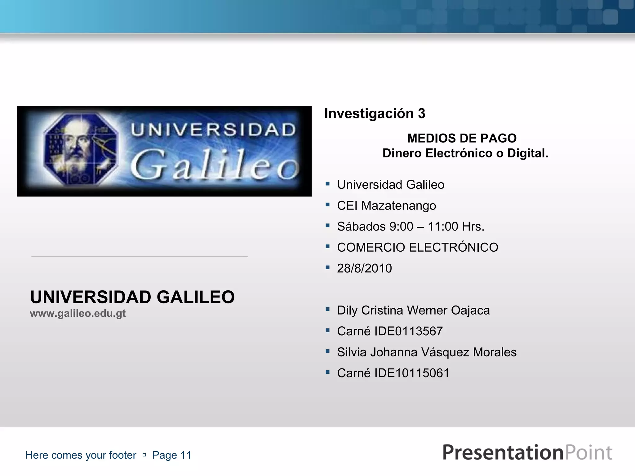 Here comes your footer     Page  www.galileo.edu.gt MEDIOS DE PAGO  Dinero Electrónico o Digital. Universidad Galileo CEI Mazatenango  Sábados 9:00 – 11:00 Hrs. COMERCIO ELECTRÓNICO 28/8/2010 Dily Cristina Werner Oajaca Carné IDE0113567 Silvia Johanna Vásquez Morales Carné IDE1 0115061 Investigación 3 UNIVERSIDAD GALILEO 