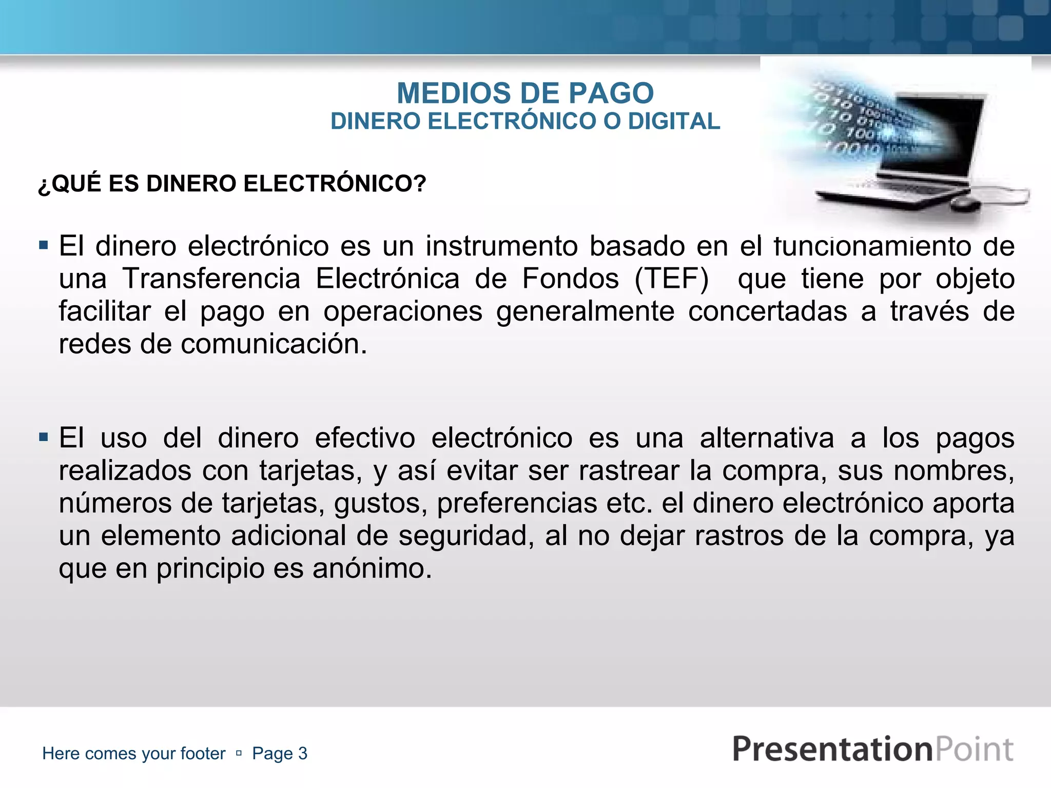 MEDIOS DE PAGO DINERO ELECTRÓNICO O DIGITAL El dinero electrónico es un instrumento basado en el funcionamiento de una Transferencia Electrónica de Fondos (TEF)  que tiene por objeto facilitar el pago en operaciones generalmente concertadas a través de redes de comunicación. El uso del dinero efectivo electrónico es una alternativa a los pagos realizados con tarjetas, y así evitar ser rastrear la compra, sus nombres, números de tarjetas, gustos, preferencias etc. el dinero electrónico aporta un elemento adicional de seguridad, al no dejar rastros de la compra, ya que en principio es anónimo. Here comes your footer     Page  ¿QUÉ ES DINERO ELECTRÓNICO? 