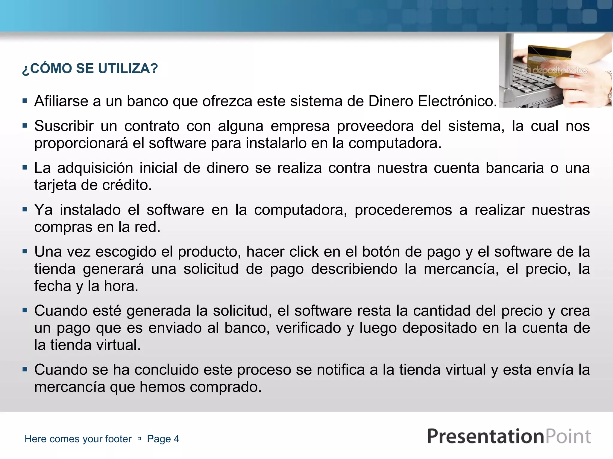 Afiliarse a un banco que ofrezca este sistema de Dinero Electrónico. Suscribir un contrato con alguna empresa proveedora del sistema, la cual nos proporcionará el software para instalarlo en la computadora.  La adquisición inicial de dinero se realiza contra nuestra cuenta bancaria o una tarjeta de crédito. Ya instalado el software en la computadora, procederemos a realizar nuestras compras en la red. Una vez escogido el producto, hacer click en el botón de pago y el software de la tienda generará una solicitud de pago describiendo la mercancía, el precio, la fecha y la hora. Cuando esté generada la solicitud, el software resta la cantidad del precio y crea un pago que es enviado al banco, verificado y luego depositado en la cuenta de la tienda virtual.  Cuando se ha concluido este proceso se notifica a la tienda virtual y esta envía la mercancía que hemos comprado. Here comes your footer     Page  ¿CÓMO SE UTILIZA? 