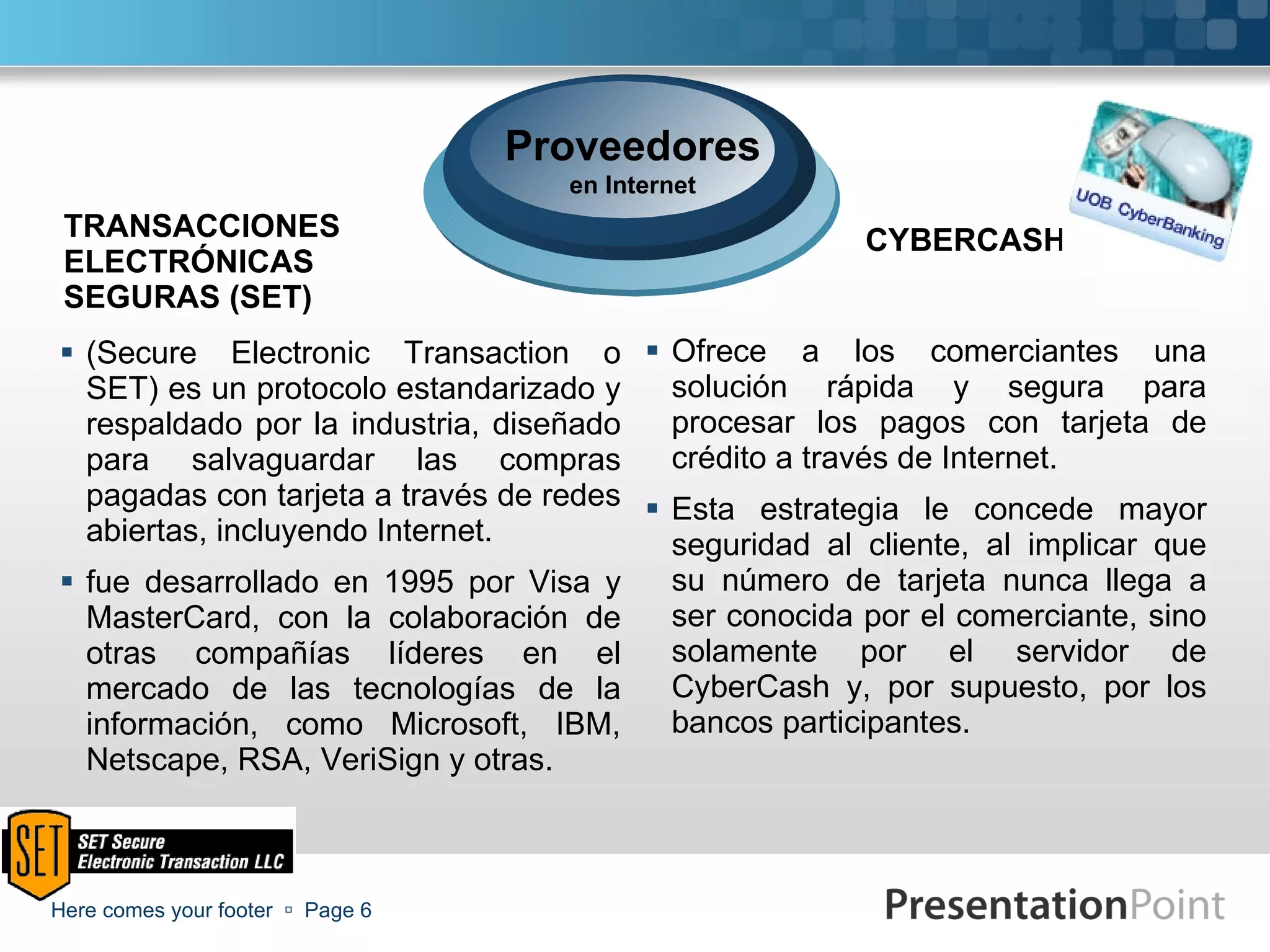 TRANSACCIONES ELECTRÓNICAS SEGURAS (SET) (Secure Electronic Transaction o SET) es un protocolo estandarizado y respaldado por la industria, diseñado para salvaguardar las compras pagadas con tarjeta a través de redes abiertas, incluyendo Internet. fue desarrollado en 1995 por Visa y MasterCard, con la colaboración de otras compañías líderes en el mercado de las tecnologías de la información, como Microsoft, IBM, Netscape, RSA, VeriSign y otras.  CYBERCASH Ofrece a los comerciantes una solución rápida y segura para procesar los pagos con tarjeta de crédito a través de Internet. Esta estrategia le concede mayor seguridad al cliente, al implicar que su número de tarjeta nunca llega a ser conocida por el comerciante, sino solamente por el servidor de CyberCash y, por supuesto, por los bancos participantes. Here comes your footer     Page  Proveedores en Internet 