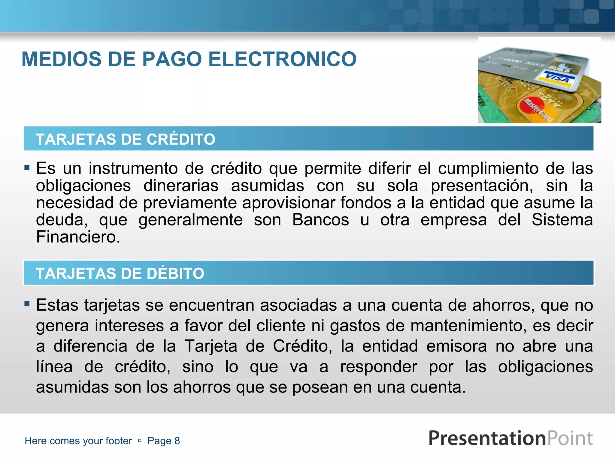 MEDIOS DE PAGO ELECTRONICO Es un instrumento de crédito que permite diferir el cumplimiento de las obligaciones dinerarias asumidas con su sola presentación, sin la necesidad de previamente aprovisionar fondos a la entidad que asume la deuda, que generalmente son Bancos u otra empresa del Sistema Financiero. Here comes your footer     Page  TARJETAS DE CRÉDITO TARJETAS DE DÉBITO Estas tarjetas se encuentran asociadas a una cuenta de ahorros, que no genera intereses a favor del cliente ni gastos de mantenimiento, es decir a diferencia de la Tarjeta de Crédito, la entidad emisora no abre una línea de crédito, sino lo que va a responder por las obligaciones asumidas son los ahorros que se posean en una cuenta. 