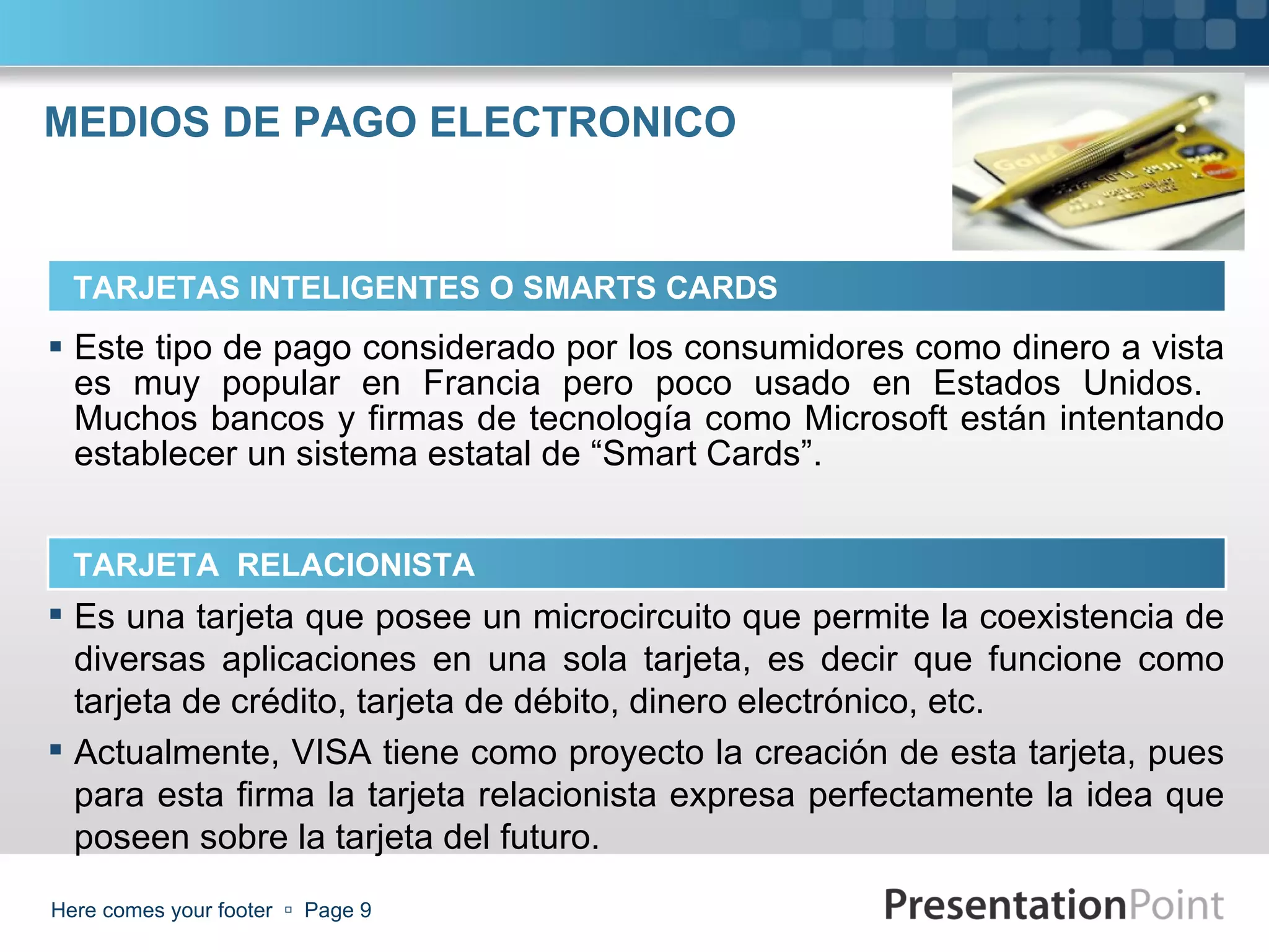 MEDIOS DE PAGO ELECTRONICO Este tipo de pago considerado por los consumidores como dinero a vista es muy popular en Francia pero poco usado en Estados Unidos.  Muchos bancos y firmas de tecnología como Microsoft están intentando establecer un sistema estatal de “Smart Cards”. Here comes your footer     Page  TARJETAS INTELIGENTES O SMARTS CARDS TARJETA  RELACIONISTA Es una tarjeta que posee un microcircuito que permite la coexistencia de diversas aplicaciones en una sola tarjeta, es decir que funcione como tarjeta de crédito, tarjeta de débito, dinero electrónico, etc.  Actualmente, VISA tiene como proyecto la creación de esta tarjeta, pues para esta firma la tarjeta relacionista expresa perfectamente la idea que poseen sobre la tarjeta del futuro. 