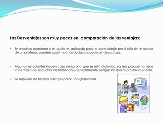 Las Desventajas son muy pocas en  comparación de las ventajas:En muchas ocasiones si el audio es aplicado para el aprendizaje por si solo sin el apoyo de un profesor, pueden surgir muchas dudas o puede ser desastroso.  Algunos estudiantes hacen caso omiso a lo que se está diciendo, ya sea porque no tiene la destreza del escuchar desarrollada o sencillamente porque no quiere prestar atención. Se requiere de tiempo para preparar una grabación.