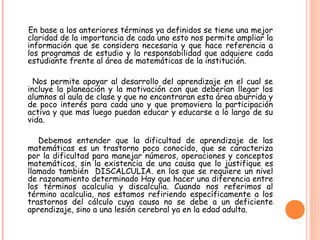 En base a los anteriores términos ya definidos se tiene una mejor
claridad de la importancia de cada uno esto nos permite ampliar la
información que se considera necesaria y que hace referencia a
los programas de estudio y la responsabilidad que adquiere cada
estudiante frente al área de matemáticas de la institución.
Nos permite apoyar al desarrollo del aprendizaje en el cual se
incluye la planeación y la motivación con que deberían llegar los
alumnos al aula de clase y que no encontraran esta área aburrida y
de poco interés para cada uno y que promoviera la participación
activa y que mas luego puedan educar y educarse a lo largo de su
vida.
Debemos entender que la dificultad de aprendizaje de las
matemáticas es un trastorno poco conocido, que se caracteriza
por la dificultad para manejar números, operaciones y conceptos
matemáticos, sin la existencia de una causa que lo justifique es
llamado también DISCALCULIA. en los que se requiere un nivel
de razonamiento determinado Hay que hacer una diferencia entre
los términos acalculia y discalculia. Cuando nos referimos al
término acalculia, nos estamos refiriendo específicamente a los
trastornos del cálculo cuya causa no se debe a un deficiente
aprendizaje, sino a una lesión cerebral ya en la edad adulta.
 