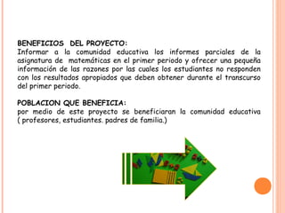 BENEFICIOS DEL PROYECTO:
Informar a la comunidad educativa los informes parciales de la
asignatura de matemáticas en el primer periodo y ofrecer una pequeña
información de las razones por las cuales los estudiantes no responden
con los resultados apropiados que deben obtener durante el transcurso
del primer periodo.
POBLACION QUE BENEFICIA:
por medio de este proyecto se beneficiaran la comunidad educativa
( profesores, estudiantes. padres de familia.)
 