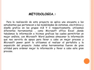 METODOLOGIA.:
Para la realización de este proyecto se aplico una encuesta a los
estudiantes que pertenecen a las modalidades de sistemas, electrónica y
diseño grafico en los grupos A,B Y C respectivamente. utilizamos
diferentes herramientas , como Microsoft office Excel ,donde
tabulamos la información e hicimos graficas las cuales permitirían un
mejor análisis, con Microsoft Word pudimos almacenar la información
que nos serviría de apoyo para llevar a cabo un mejor proceso y
Microsoft power point lo utilizamos al realizar el portafolio y la
exposición del proyecto .todas estas herramientas fueron de gran
utilidad para ordenar mejor la información y llevar a cabo este gran
proceso.
 