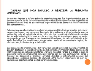 CAUSAS QUE NOS IMPULSO A REALIZAR LA PREGUNTA
ANTERIOR.
Lo que nos impulso a inferir sobre la anterior pregunta fue la problemática que se
genera a partir de la falta de motivación y dedicación rigurosa a los objetivos ya
planteados en el área de matemáticas y por ende no les permite a los estudiantes
ser competentes .
Sabemos que en el estudiante se observa una gran dificultad para poder satisfacer
respectivo logros, nos preocupa bastante la enseñanza y el aprendizaje que es
primordial para el estudiante desarrollar ciertas capacidades básicas necesarias
en su vida estudiantil la cual es de extraordinaria importancia para un mejor
desempeño, ya que favorece a una inmensa utilidad practica del conocimiento y por
ende fortalece las condiciones intelectuales ,como el razonamiento lógico, la
abstracción , la deducción y la inducción
Las causas de la problemática son varias son varias; entre las más importantes se
pueden destacar: la iniciación tardía de los cursos por irregularidades dentro de la
institución que se vallan presentando ,faltas o llegadas tardes a la clase lo cual se
presenta tanto en estudiantes como profesores por motivos particulares,  paros y
huelgas de docentes o alumnos, atrasos debidos a dificultades propias del
aprendizaje, excesivo numero de alumnos ,otro factor importante es por la
reducción o acortamientos de los horarios de clase.
 