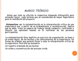 MARCO TEÓRICO
Antes que todo se efectúo la respectiva búsqueda bibliografía para
entender mejor cada termino que se consideraba de mayor importancia
para la realización del proyecto.
Sistematizar es: la sistematización es la interpretación crítica de una
experiencia que, a partir de su ordenamiento y reconstrucción, implica
que se debe crear un espacio de trabajo donde compartir, confrontar y
discutir las opiniones basado en la confianza de las personas
participantes
La sistematización lleva implícito un ejercicio de organización, en base a
un orden lógico, de los hechos y los conocimientos de la experiencia. Un
forma de ordenar que permita llevar a cabo la interpretación crítica de
la experiencia. Para ello es necesario:
Un registro ordenado de los hechos.
Un orden y reconstrucción del proceso vivido.
 