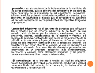 promedio : es la sumatoria de la información de la cantidad de
los datos obtenidos, que se obtiene del estudiante en un período,
como resultado de la evaluación de las asignaturas, seminarios,
talleres, módulos y demás actividades académicas cursadas, y se
convierte en acumulado a medida que el estudiante va cursando
los períodos académicos correspondientes al respectivo Programa
de pregrado.
Comunidad educativa: es el conjunto de personas que influyen y
son afectadas por un entorno educativo. Si se trata de una
escuela , ésta se forma por los alumnos, ex-alumnos, docentes,
directivos, padres, benefactores de la escuela y vecinos. Se
encarga de promover actividades que lleven al mejoramiento de la
calidad de la educación y lograr el bienestar de los estudiantes.
Busca no solo impartir instrucción sino la educación integral, se
caracteriza por estar abierta al cambio, ya que se encuentra en
constante desarrollo. Es el colectivo de elementos personales que
intervienen en un proyecto educativo; más concretamente,
profesores y alumnos como elementos primarios, y los padres,
como elementos muy directamente interesados.
El aprendizaje: es el proceso a través del cual se adquieren
nuevas habilidades, destrezas, conocimientos, conductas o valores
como resultado del estudio, la experiencia, la instrucción, el
razonamiento y la observación
 