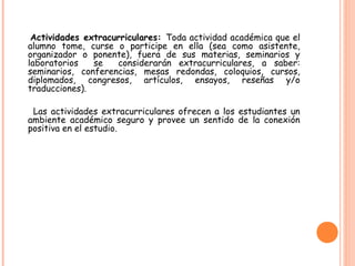 Actividades extracurriculares: Toda actividad académica que el
alumno tome, curse o participe en ella (sea como asistente,
organizador o ponente), fuera de sus materias, seminarios y
laboratorios se considerarán extracurriculares, a saber:
seminarios, conferencias, mesas redondas, coloquios, cursos,
diplomados, congresos, artículos, ensayos, reseñas y/o
traducciones).
Las actividades extracurriculares ofrecen a los estudiantes un
ambiente académico seguro y provee un sentido de la conexión
positiva en el estudio.
 