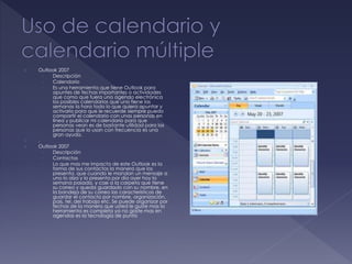  Outlook 2007
› Descripción
› Calendario
› Es una herramienta que tiene Outlook para
apuntes de fechas importantes o actividades
que como que fuera una agenda electrónica
los posibles calendarios que uno tiene las
semanas la hora todo lo que quiera apuntar y
activarlo para que le recuerde siempre puedo
compartir el calendario con unas personas en
línea y publicar mi calendario para que
personas vean es de bastante utilidad para las
personas que lo usan con frecuencia es una
gran ayuda.
 .
 Outlook 2007
› Descripción
› Contactos
› Lo que mas me impacto de este Outlook es la
forma de sus contactos la manera que los
presenta, que cuando le mandan un mensaje a
uno lo alza y lo presenta por día ayer hoy la
semana pasada, y cae a la carpeta que tiene
su correo y queda guardado con su nombre, en
la bandeja de su correo las características de
guardar el contacto por nombre, organización,
país, tel. del trabajo etc. Se puede organizar por
fechas de la manera que usted le guste mas la
herramienta es completa ya no gaste mas en
agendas es la tecnología de punta
 