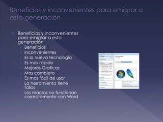  Beneficios y inconvenientes
para emigrar a esta
generación
 Beneficios
 Inconvenientes
 Es la nueva tecnología
 Es mas rápido
 Mejores Graficas
 Mas completo
 Es mas fácil de usar
 La herramienta tiene
fallos
 Los macros no funcionan
correctamente con Word
 