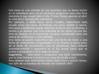 Una tarea es una entrada de una actividad que se desea incluir
en el calendario pero no es necesario programar para una hora
concreta ni que ocupe todo el día. El área Tareas aparece al abrir
la vista Día o Semana del calendario.
Por ejemplo, si debe hacer varios recados, especifique cada
recado como una tarea. Al finalizar una tarea, quítele la marca.
Una tarea completada queda adherida al día en que se finaliza, y
tendrá a su alcance una lista ordenada de los logros de ese día.
Esto se observa en la ilustración: la tarea completada tiene una
marca de verificación y está tachada.
Una tarea se puede especificar con una fecha de inicio y una
fecha de vencimiento programadas. Si no finaliza la tarea antes
de la fecha de vencimiento, ésta se desplazará hacia delante
automáticamente y aparecerá en el día actual hasta que se
vuelva a programar o se le quite la marca.
Sugerencia Para volver a programar una tarea rápidamente,
use la vista Semana y arrastre esa tarea de un día a otro.
Para obtener más información sobre cómo crear y utilizar tareas,
vea Salir de su bandeja de entrada con Outlook 2007.
 