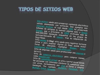 TIPOS DE SITIOS WEBSitio archivo: usado para preservar contenido electrónico valioso amenazado con extinción. Dos ejemplos son: Internet Archive, el cual desde 1996 ha preservado billones de antiguas (y nuevas) páginas web; y Google Groups, que a principios de 2005 archivaba más de 845.000.000 mensajes expuestos en los grupos de noticias/discusión de Usenet, tras su adquisición de Deja News. Sitio weblog (o blog): sitio usado para registrar lecturas online o para exponer diarios en línea; puede incluir foros de discusión. Ejemplos: Blogger, Xanga. LiveJournal, WordPress, www.x0101.com. Sitio de empresa: usado para promocionar una empresa o servicio. Sitio de comercio electrónico: para comprar bienes, como Amazon.com. Sitio de comunidad virtual: un sitio o portal social donde las personas con intereses similares se comunican unos con otros, normalmente por chat o foros o simples mensajes. Por ejemplo: MySpace, Facebook, Hi5, Multiply, Orkut, Quepasa. 