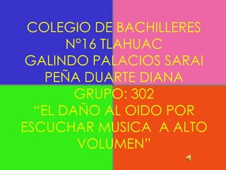 COLEGIO DE BACHILLERES
       N°16 TLAHUAC
 GALINDO PALACIOS SARAI
    PEÑA DUARTE DIANA
        GRUPO: 302
  “EL DAÑO AL OIDO POR
ESCUCHAR MUSICA A ALTO
        VOLUMEN”
 
