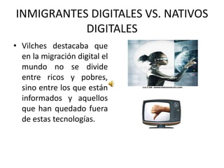 INMIGRANTES DIGITALES VS. NATIVOS DIGITALES Vilches destacaba que en la migración digital el mundo no se divide entre ricos y pobres, sino entre los que están informados y aquellos que han quedado fuera de estas tecnologías. 