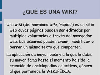 ¿QUÉ ES UNA WIKI? Una  wiki  (del hawaiano  wiki , ‘rápido’) es un sitio web cuyas páginas pueden ser  editadas  por múltiples voluntarios a través del navegador web. Los usuarios pueden  crear, modificar o borrar  un mismo texto que comparten.  La aplicación de mayor peso y a la que le debe su mayor fama hasta el momento ha sido la creación de enciclopedias colectivas, género al que pertenece la WIKIPEDIA.  
