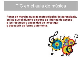 TIC en el aula de música Poner en marcha nuevas metodologías de aprendizaje,  en las que el alumno dispone de libertad de acceso  a los recursos y capacidad de investigar  y descubrir de forma autónoma. 