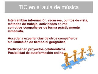 TIC en el aula de música Intercambiar información, recursos, puntos de vista,  métodos de trabajo, actividades en red con otros compañeros de forma prácticamente  inmediata.  Acceder a experiencias de otros compañeros  sin limitación de tiempo ni geográfica. Participar en proyectos colaborativos.  Posibilidad de autoformación online... 