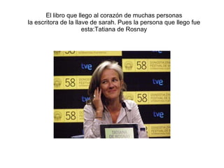 El libro que llego al corazón de muchas personas la escritora de la llave de sarah. Pues la persona que llego fue esta:Tatiana de Rosnay 