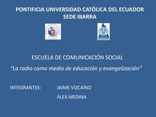 PONTIFICIA UNIVERSIDAD CATÓLICA DEL ECUADOR SEDE IBARRA ESCUELA DE COMUNICACIÓN SOCIAL “La radio como medio de educación y evangelización” INTEGRANTES: 	JAIME VIZCAÍNO 			ÁLEX MEDINA 