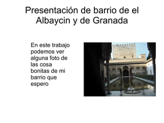 Presentación de barrio de el Albaycin y de Granada En este trabajo podemos ver alguna foto de las cosa bonitas de mi barrio que espero 