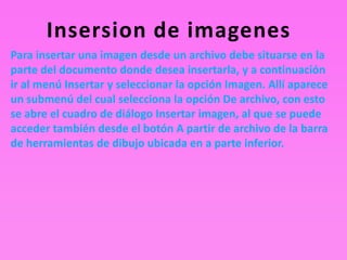 Insersion de imagenes
Para insertar una imagen desde un archivo debe situarse en la
parte del documento donde desea insertarla, y a continuación
ir al menú Insertar y seleccionar la opción Imagen. Allí aparece
un submenú del cual selecciona la opción De archivo, con esto
se abre el cuadro de diálogo Insertar imagen, al que se puede
acceder también desde el botón A partir de archivo de la barra
de herramientas de dibujo ubicada en a parte inferior.
 