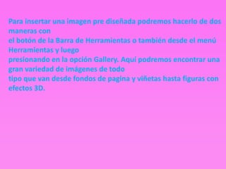 Para insertar una imagen pre diseñada podremos hacerlo de dos
maneras con
el botón de la Barra de Herramientas o también desde el menú
Herramientas y luego
presionando en la opción Gallery. Aquí podremos encontrar una
gran variedad de imágenes de todo
tipo que van desde fondos de pagina y viñetas hasta figuras con
efectos 3D.
 