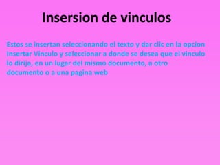Insersion de vinculos
Estos se insertan seleccionando el texto y dar clic en la opcion
Insertar Vinculo y seleccionar a donde se desea que el vinculo
lo dirija, en un lugar del mismo documento, a otro
documento o a una pagina web
 