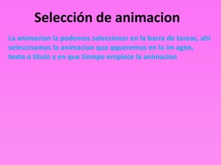 Selección de animacion
La animacion la podemos seleccionar en la barra de tareas, ahí
seleccinamos la animacion que qqueremos en la im agen,
texto o titulo y en que tiempo empiece la animacion
 