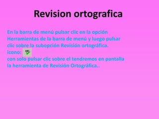 Revision ortografica
En la barra de menú pulsar clic en la opción
Herramientas de la barra de menú y luego pulsar
clic sobre la subopción Revisión ortográfica.
icono:
con solo pulsar clic sobre el tendremos en pantalla
la herramienta de Revisión Ortográfica..
 