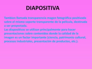 DIAPOSITIVA
Tambien llamada transparencia magen fotográfica positivada
sobre el mismo soporte transparente de la película, destinada
a ser proyectada.
Las diapositivas se utilizan principalmente para hacer
presentaciones sobre contenidos donde la calidad de la
imagen es un factor importante (ciencia, patrimonio cultural,
procesos industriales, presentación de productos, etc.).
 