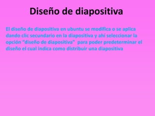 Diseño de diapositiva
El diseño de diapositiva en ubuntu se modifica o se aplica
dando clic secundario en la diapositiva y ahí seleccionar la
opción “diseño de diapositiva” para poder predeterminar el
diseño el cual indica como distribuir una diapositiva
 