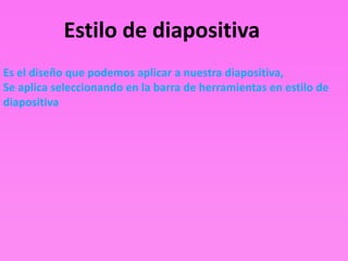 Estilo de diapositiva
Es el diseño que podemos aplicar a nuestra diapositiva,
Se aplica seleccionando en la barra de herramientas en estilo de
diapositiva
 