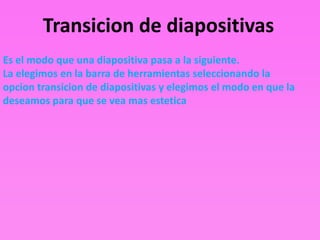 Transicion de diapositivas
Es el modo que una diapositiva pasa a la siguiente.
La elegimos en la barra de herramientas seleccionando la
opcion transicion de diapositivas y elegimos el modo en que la
deseamos para que se vea mas estetica
 