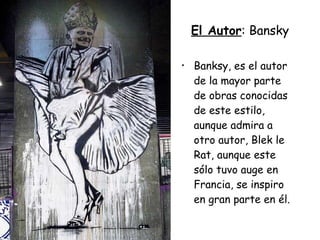El Autor : Bansky Banksy, es el autor de la mayor parte de obras conocidas de este estilo, aunque admira a otro autor, Blek le Rat, aunque este sólo tuvo auge en Francia, se inspiro en gran parte en él.