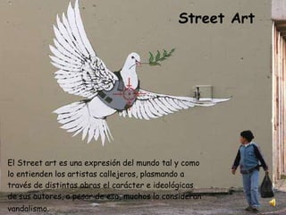 El Street art es una expresión del mundo tal y como lo entienden los artistas callejeros, plasmando a través de distintas obras el carácter e ideológicas de sus autores, a pesar de eso, muchos lo consideran vandalismo.   Street Art 