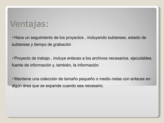 Ventajas: Hace un seguimiento de los proyectos , incluyendo subtareas, estado de subtareas y tiempo de grabación Proyecto de trabajo , incluye enlaces a los archivos necesarios, ejecutables, fuente de información y, también, la información Mantiene una colección de tamaño pequeño o medio notas con enlaces en algún área que se expande cuando sea necesario.  