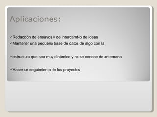 Aplicaciones: Redacción de ensayos y de intercambio de ideas  Mantener una pequeña base de datos de algo con la  estructura que sea muy dinámico y no se conoce de antemano  Hacer un seguimiento de los proyectos  